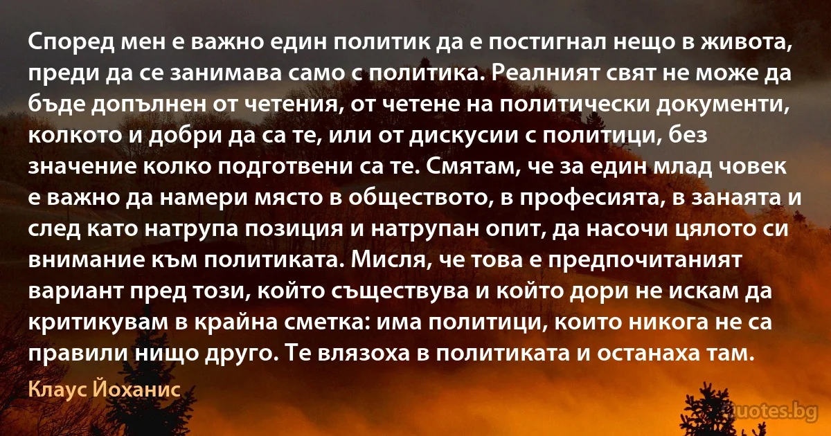 Според мен е важно един политик да е постигнал нещо в живота, преди да се занимава само с политика. Реалният свят не може да бъде допълнен от четения, от четене на политически документи, колкото и добри да са те, или от дискусии с политици, без значение колко подготвени са те. Смятам, че за един млад човек е важно да намери място в обществото, в професията, в занаята и след като натрупа позиция и натрупан опит, да насочи цялото си внимание към политиката. Мисля, че това е предпочитаният вариант пред този, който съществува и който дори не искам да критикувам в крайна сметка: има политици, които никога не са правили нищо друго. Те влязоха в политиката и останаха там. (Клаус Йоханис)