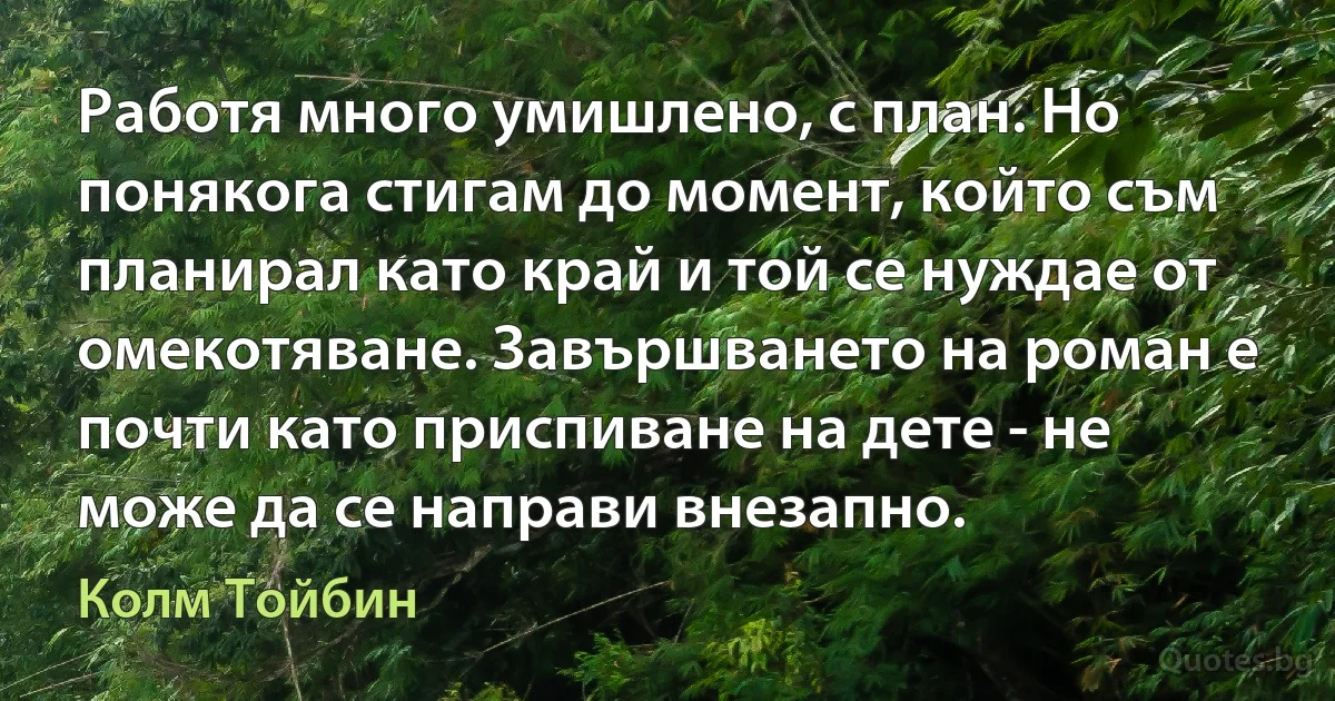 Работя много умишлено, с план. Но понякога стигам до момент, който съм планирал като край и той се нуждае от омекотяване. Завършването на роман е почти като приспиване на дете - не може да се направи внезапно. (Колм Тойбин)