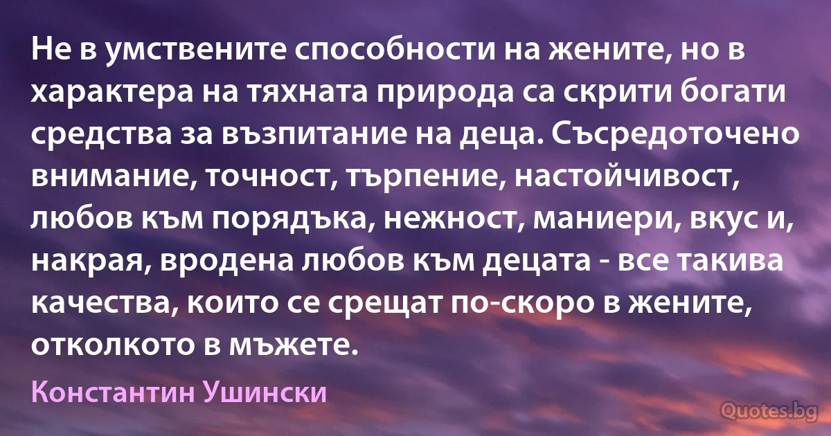 Не в умствените способности на жените, но в характера на тяхната природа са скрити богати средства за възпитание на деца. Съсредоточено внимание, точност, търпение, настойчивост, любов към порядъка, нежност, маниери, вкус и, накрая, вродена любов към децата - все такива качества, които се срещат по-скоро в жените, отколкото в мъжете. (Константин Ушински)