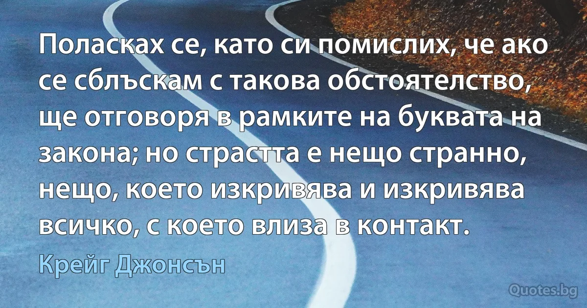 Поласках се, като си помислих, че ако се сблъскам с такова обстоятелство, ще отговоря в рамките на буквата на закона; но страстта е нещо странно, нещо, което изкривява и изкривява всичко, с което влиза в контакт. (Крейг Джонсън)