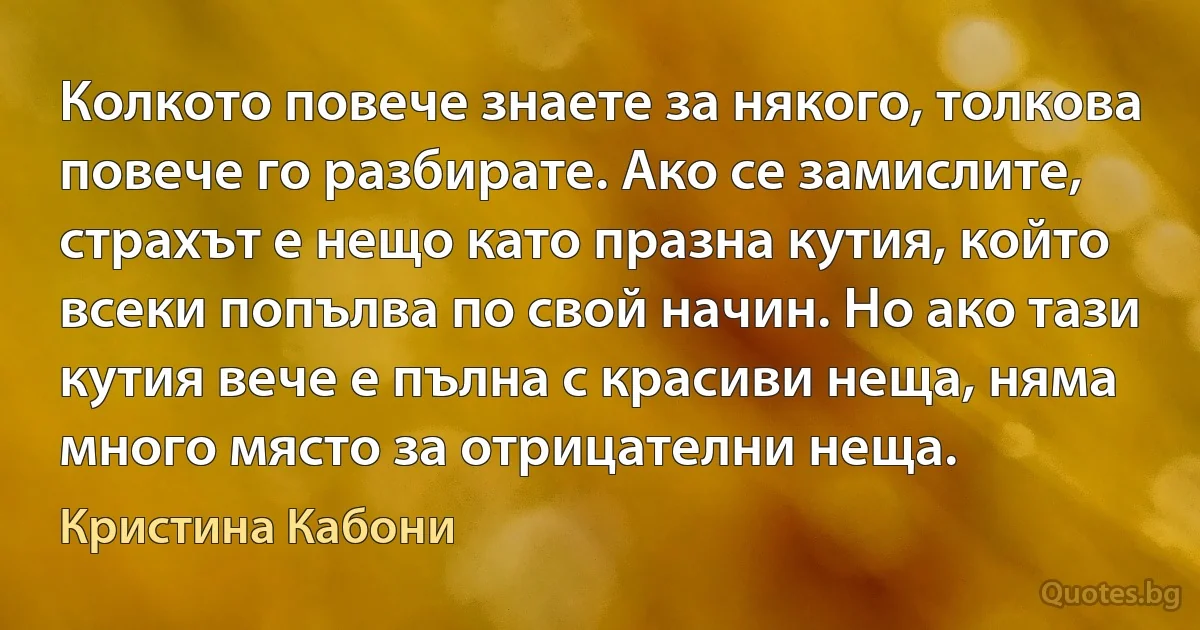 Колкото повече знаете за някого, толкова повече го разбирате. Ако се замислите, страхът е нещо като празна кутия, който всеки попълва по свой начин. Но ако тази кутия вече е пълна с красиви неща, няма много място за отрицателни неща. (Кристина Кабони)