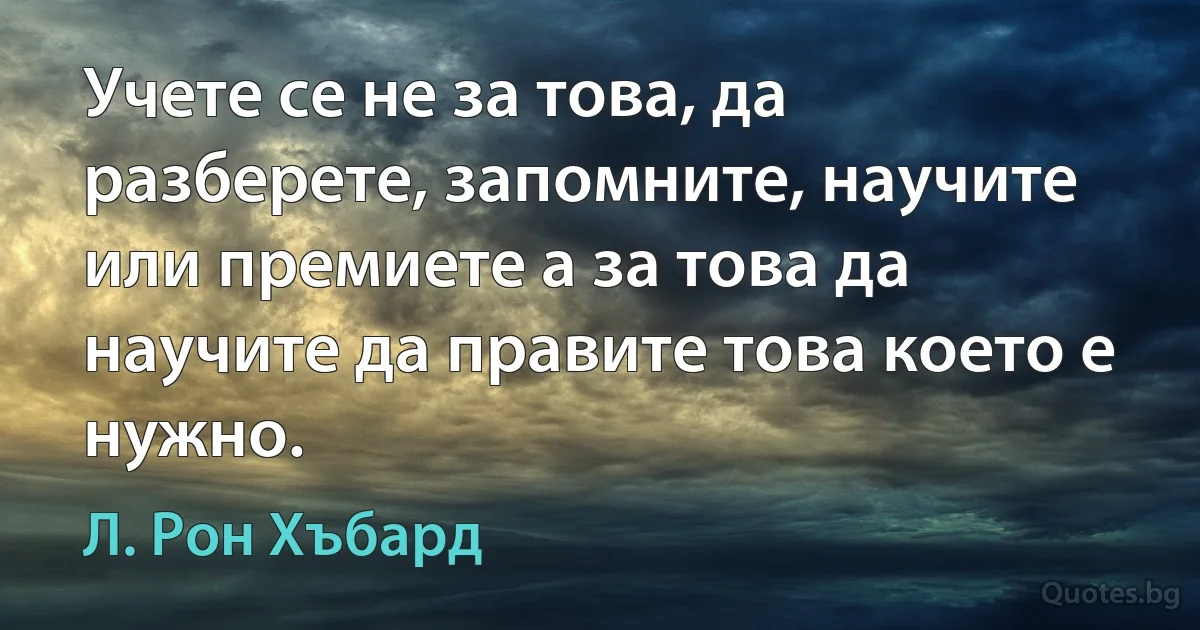 Учете се не за това, да разберете, запомните, научите или премиете а за това да научите да правите това което е нужно. (Л. Рон Хъбард)