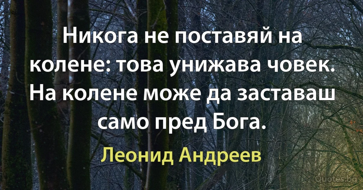 Никога не поставяй на колене: това унижава човек. На колене може да заставаш само пред Бога. (Леонид Андреев)