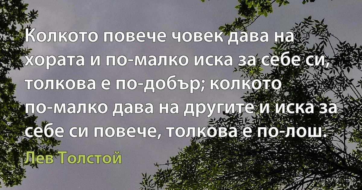 Колкото повече човек дава на хората и по-малко иска за себе си, толкова е по-добър; колкото по-малко дава на другите и иска за себе си повече, толкова е по-лош. (Лев Толстой)