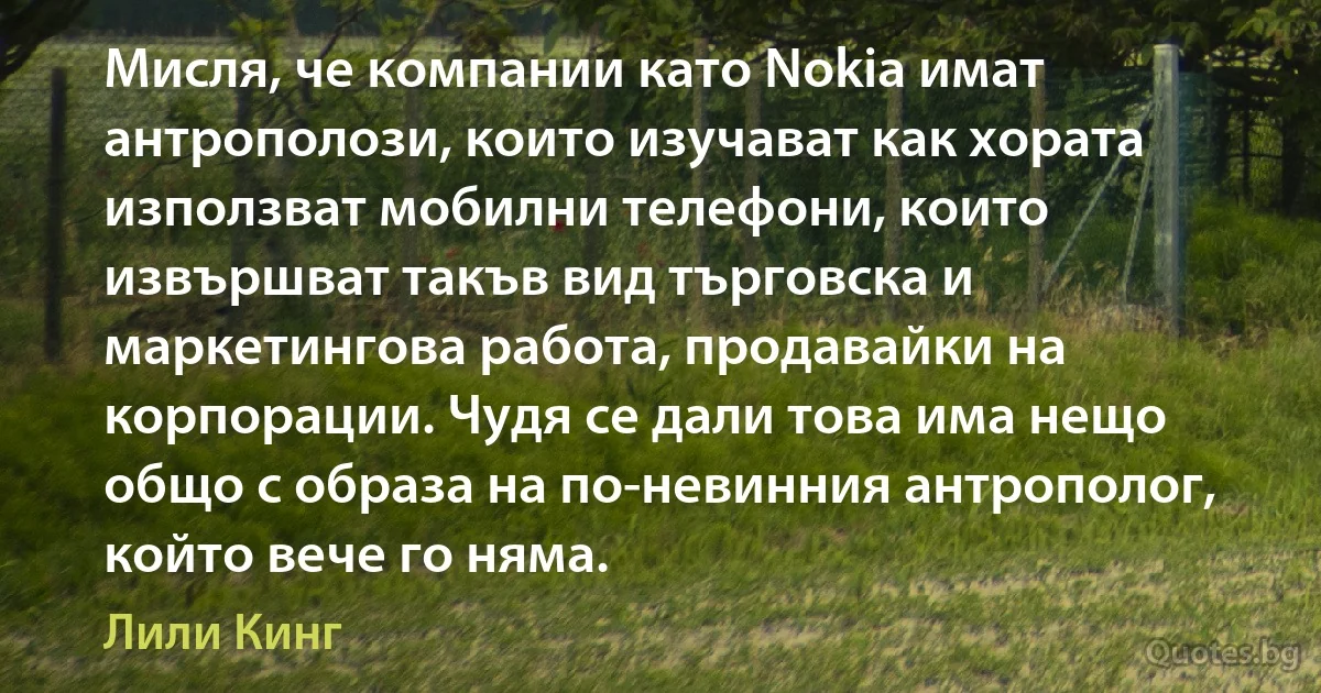 Мисля, че компании като Nokia имат антрополози, които изучават как хората използват мобилни телефони, които извършват такъв вид търговска и маркетингова работа, продавайки на корпорации. Чудя се дали това има нещо общо с образа на по-невинния антрополог, който вече го няма. (Лили Кинг)