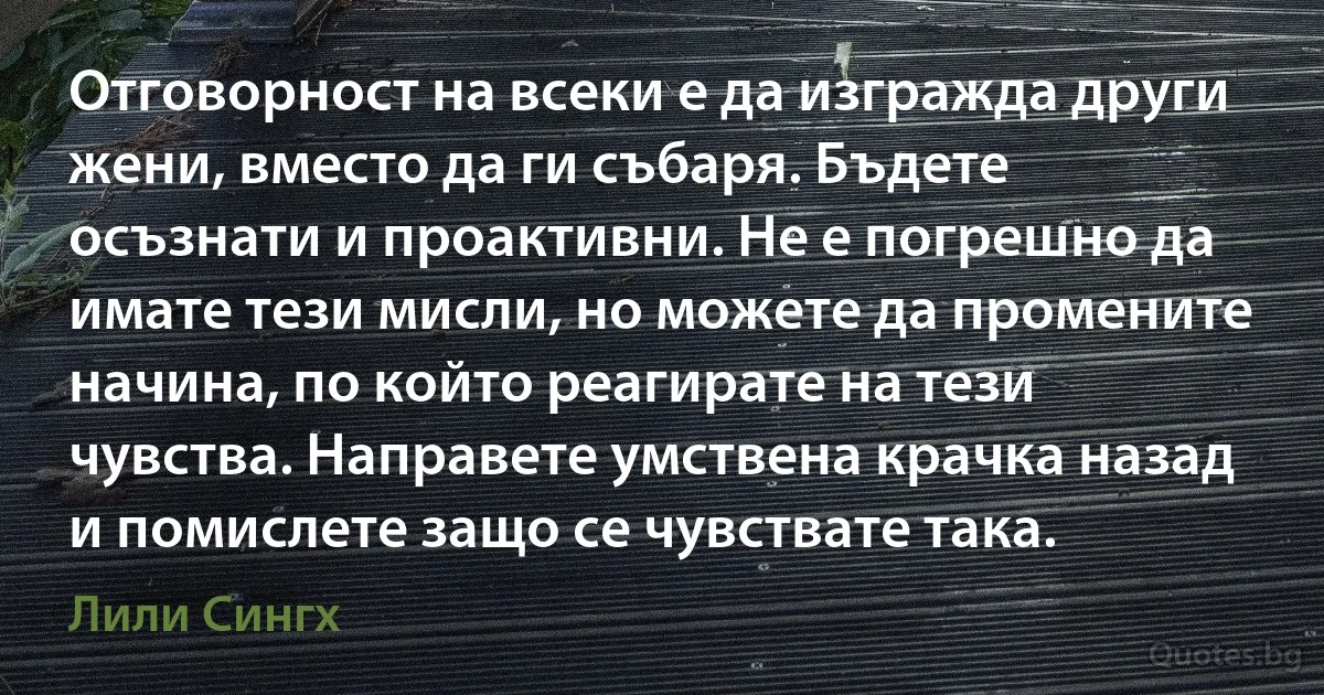 Отговорност на всеки е да изгражда други жени, вместо да ги събаря. Бъдете осъзнати и проактивни. Не е погрешно да имате тези мисли, но можете да промените начина, по който реагирате на тези чувства. Направете умствена крачка назад и помислете защо се чувствате така. (Лили Сингх)