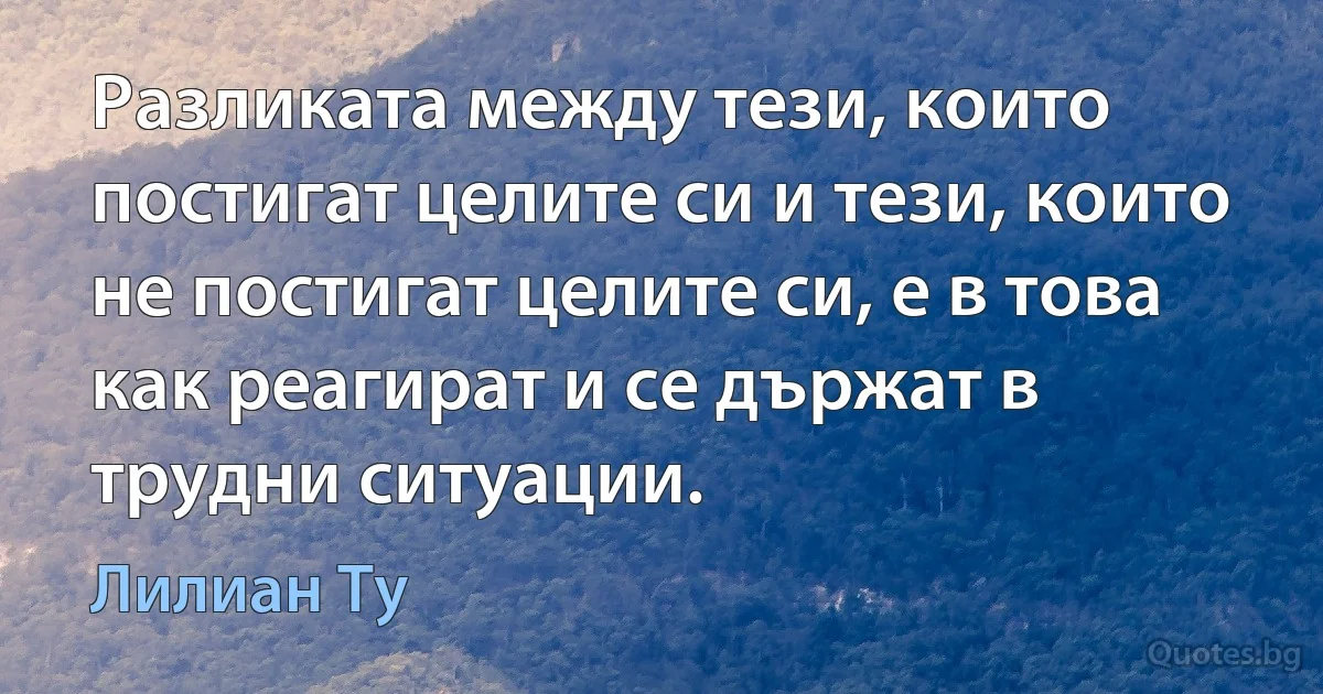 Разликата между тези, които постигат целите си и тези, които не постигат целите си, е в това как реагират и се държат в трудни ситуации. (Лилиан Ту)