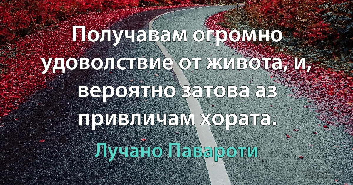 Получавам огромно удоволствие от живота, и, вероятно затова аз привличам хората. (Лучано Павароти)