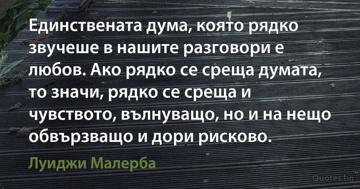 Единствената дума, която рядко звучеше в нашите разговори е любов. Ако рядко се среща думата, то значи, рядко се среща и чувството, вълнуващо, но и на нещо обвързващо и дори рисково. (Луиджи Малерба)