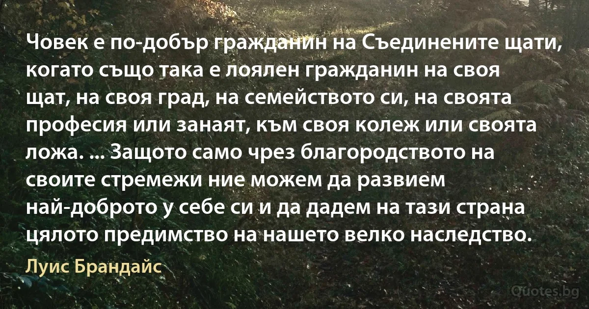 Човек е по-добър гражданин на Съединените щати, когато също така е лоялен гражданин на своя щат, на своя град, на семейството си, на своята професия или занаят, към своя колеж или своята ложа. ... Защото само чрез благородството на своите стремежи ние можем да развием най-доброто у себе си и да дадем на тази страна цялото предимство на нашето велко наследство. (Луис Брандайс)