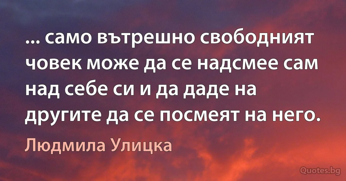 ... само вътрешно свободният човек може да се надсмее сам над себе си и да даде на другите да се посмеят на него. (Людмила Улицка)