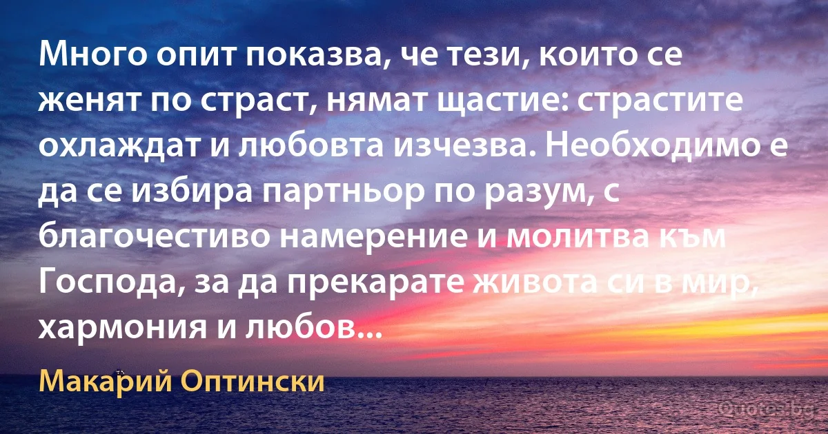 Много опит показва, че тези, които се женят по страст, нямат щастие: страстите охлаждат и любовта изчезва. Необходимо е да се избира партньор по разум, с благочестиво намерение и молитва към Господа, за да прекарате живота си в мир, хармония и любов... (Макарий Оптински)