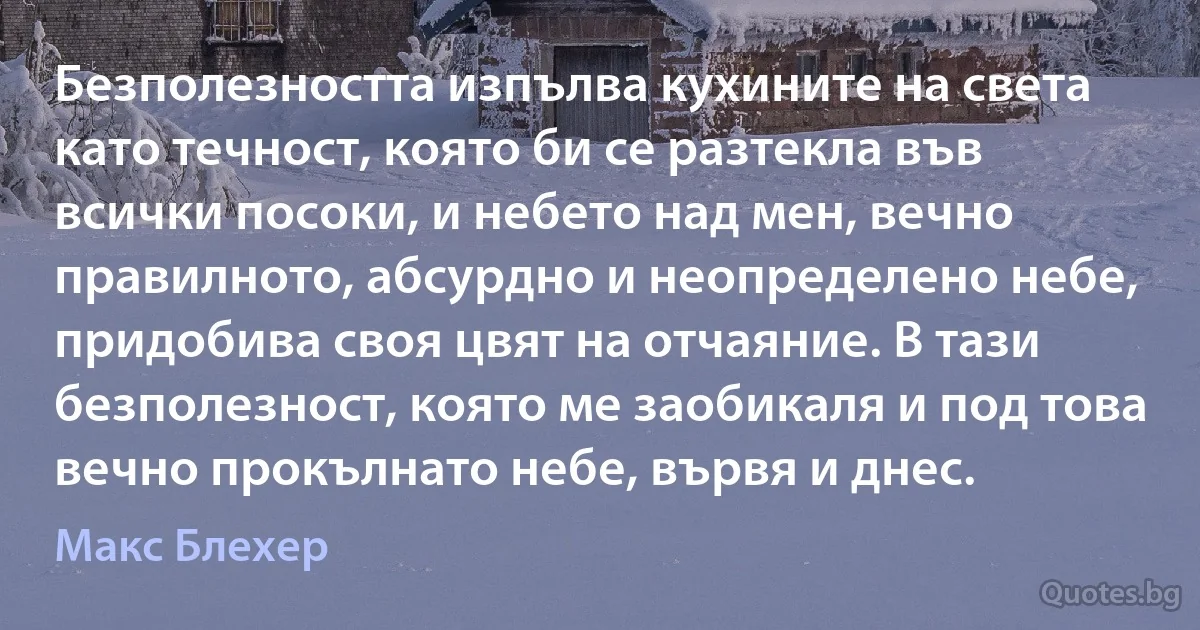 Безполезността изпълва кухините на света като течност, която би се разтекла във всички посоки, и небето над мен, вечно правилното, абсурдно и неопределено небе, придобива своя цвят на отчаяние. В тази безполезност, която ме заобикаля и под това вечно прокълнато небе, вървя и днес. (Макс Блехер)