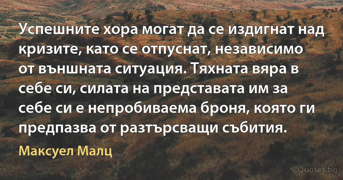 Успешните хора могат да се издигнат над кризите, като се отпуснат, независимо от външната ситуация. Тяхната вяра в себе си, силата на представата им за себе си е непробиваема броня, която ги предпазва от разтърсващи събития. (Максуел Малц)