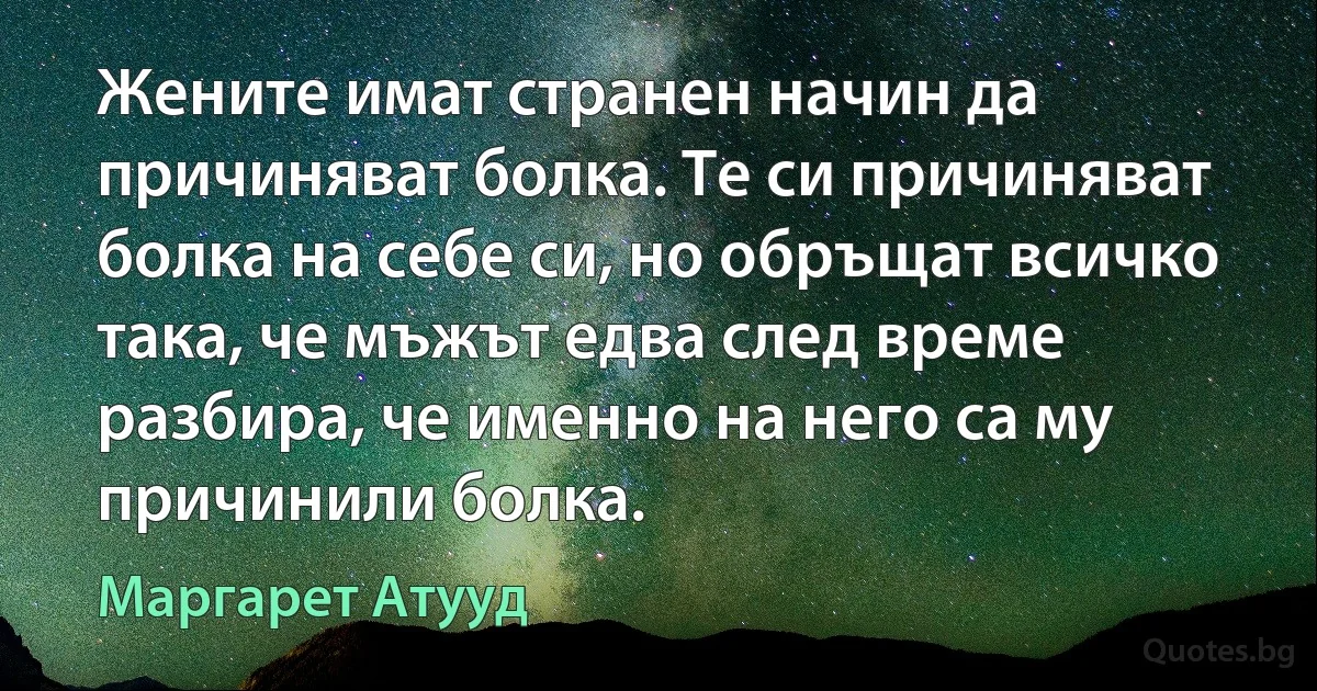 Жените имат странен начин да причиняват болка. Те си причиняват болка на себе си, но обръщат всичко така, че мъжът едва след време разбира, че именно на него са му причинили болка. (Маргарет Атууд)