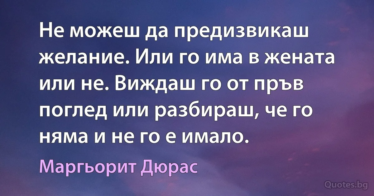 Не можеш да предизвикаш желание. Или го има в жената или не. Виждаш го от пръв поглед или разбираш, че го няма и не го е имало. (Маргьорит Дюрас)