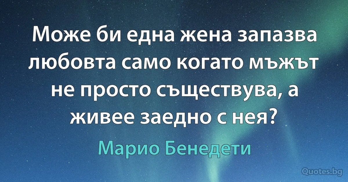 Може би една жена запазва любовта само когато мъжът не просто съществува, а живее заедно с нея? (Марио Бенедети)