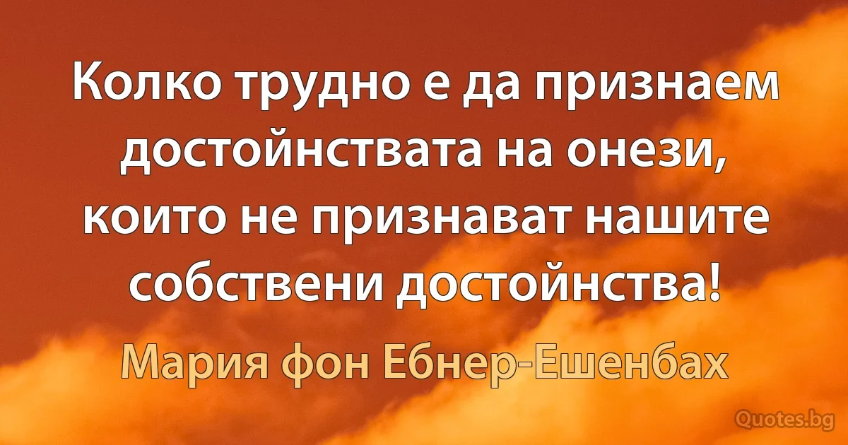 Колко трудно е да признаем достойнствата на онези, които не признават нашите собствени достойнства! (Мария фон Ебнер-Ешенбах)