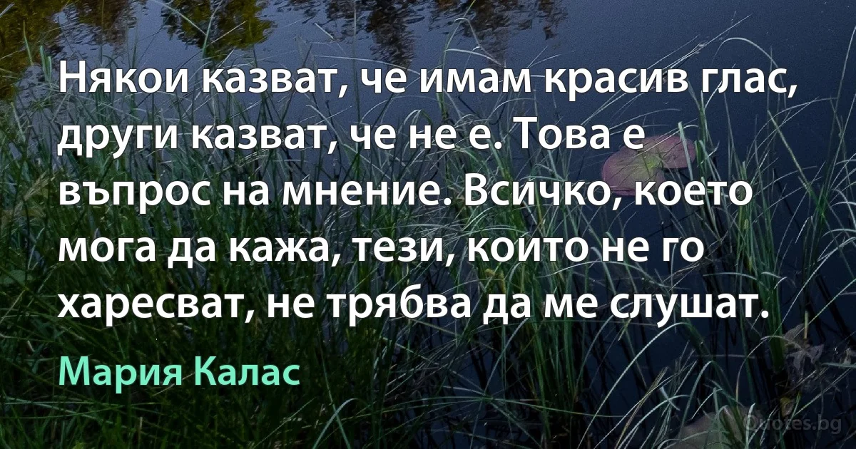 Някои казват, че имам красив глас, други казват, че не е. Това е въпрос на мнение. Всичко, което мога да кажа, тези, които не го харесват, не трябва да ме слушат. (Мария Калас)