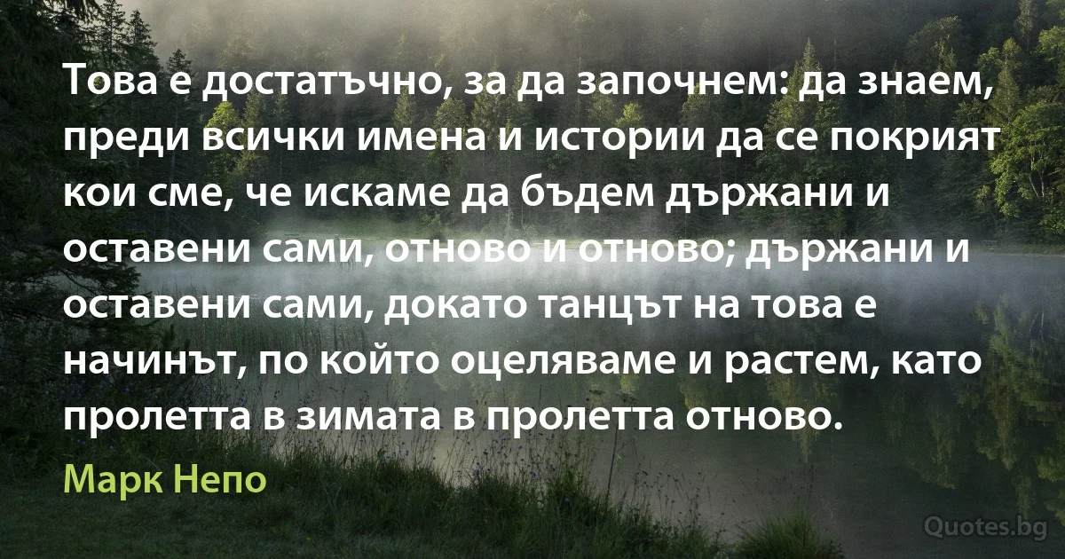 Това е достатъчно, за да започнем: да знаем, преди всички имена и истории да се покрият кои сме, че искаме да бъдем държани и оставени сами, отново и отново; държани и оставени сами, докато танцът на това е начинът, по който оцеляваме и растем, като пролетта в зимата в пролетта отново. (Марк Непо)