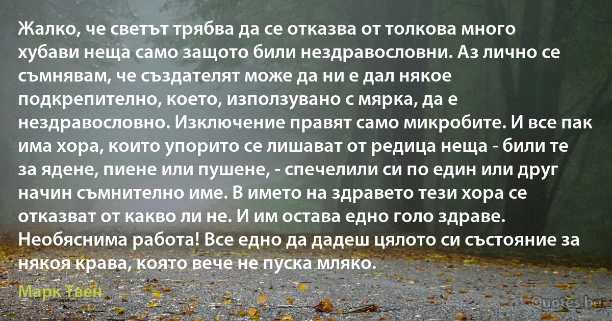 Жалко, че светът трябва да се отказва от толкова много хубави неща само защото били нездравословни. Аз лично се съмнявам, че създателят може да ни е дал някое подкрепително, което, използувано с мярка, да е нездравословно. Изключение правят само микробите. И все пак има хора, които упорито се лишават от редица неща - били те за ядене, пиене или пушене, - спечелили си по един или друг начин съмнително име. В името на здравето тези хора се отказват от какво ли не. И им остава едно голо здраве. Необяснима работа! Все едно да дадеш цялото си състояние за някоя крава, която вече не пуска мляко. (Марк Твен)