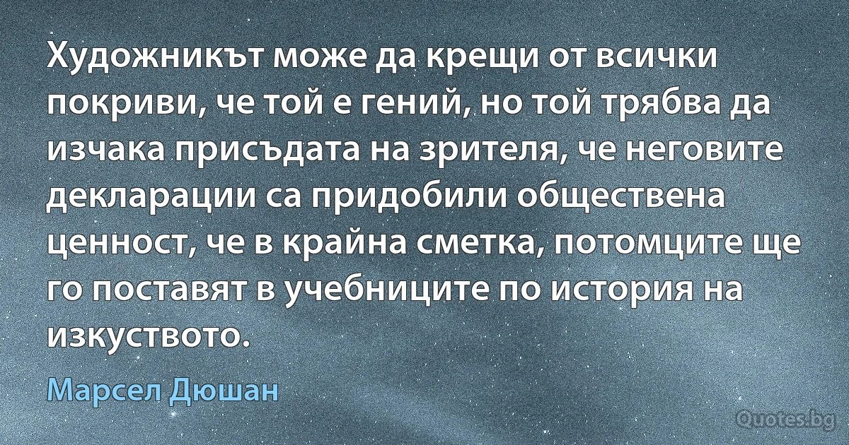 Художникът може да крещи от всички покриви, че той е гений, но той трябва да изчака присъдата на зрителя, че неговите декларации са придобили обществена ценност, че в крайна сметка, потомците ще го поставят в учебниците по история на изкуството. (Марсел Дюшан)