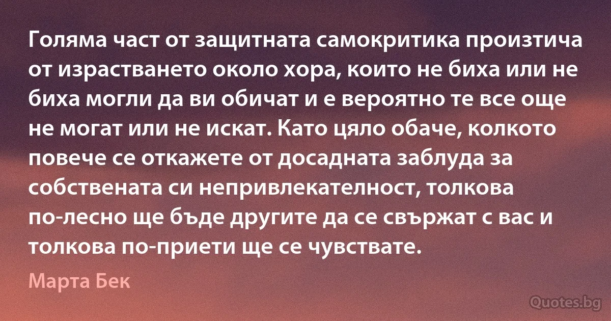 Голяма част от защитната самокритика произтича от израстването около хора, които не биха или не биха могли да ви обичат и е вероятно те все още не могат или не искат. Като цяло обаче, колкото повече се откажете от досадната заблуда за собствената си непривлекателност, толкова по-лесно ще бъде другите да се свържат с вас и толкова по-приети ще се чувствате. (Марта Бек)