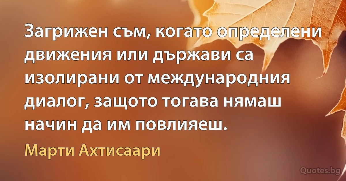 Загрижен съм, когато определени движения или държави са изолирани от международния диалог, защото тогава нямаш начин да им повлияеш. (Марти Ахтисаари)