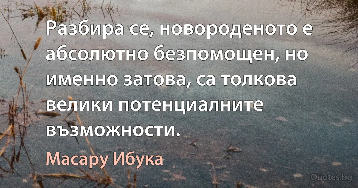 Разбира се, новороденото е абсолютно безпомощен, но именно затова, са толкова велики потенциалните възможности. (Масару Ибука)