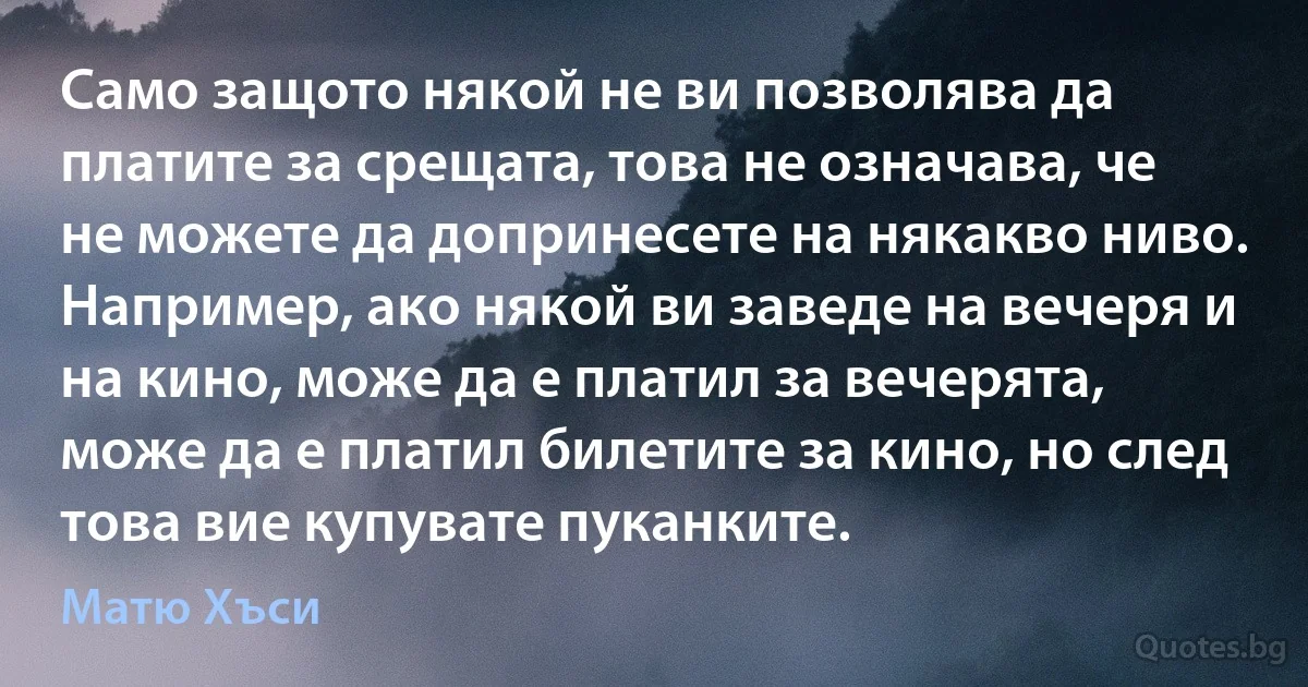 Само защото някой не ви позволява да платите за срещата, това не означава, че не можете да допринесете на някакво ниво. Например, ако някой ви заведе на вечеря и на кино, може да е платил за вечерята, може да е платил билетите за кино, но след това вие купувате пуканките. (Матю Хъси)