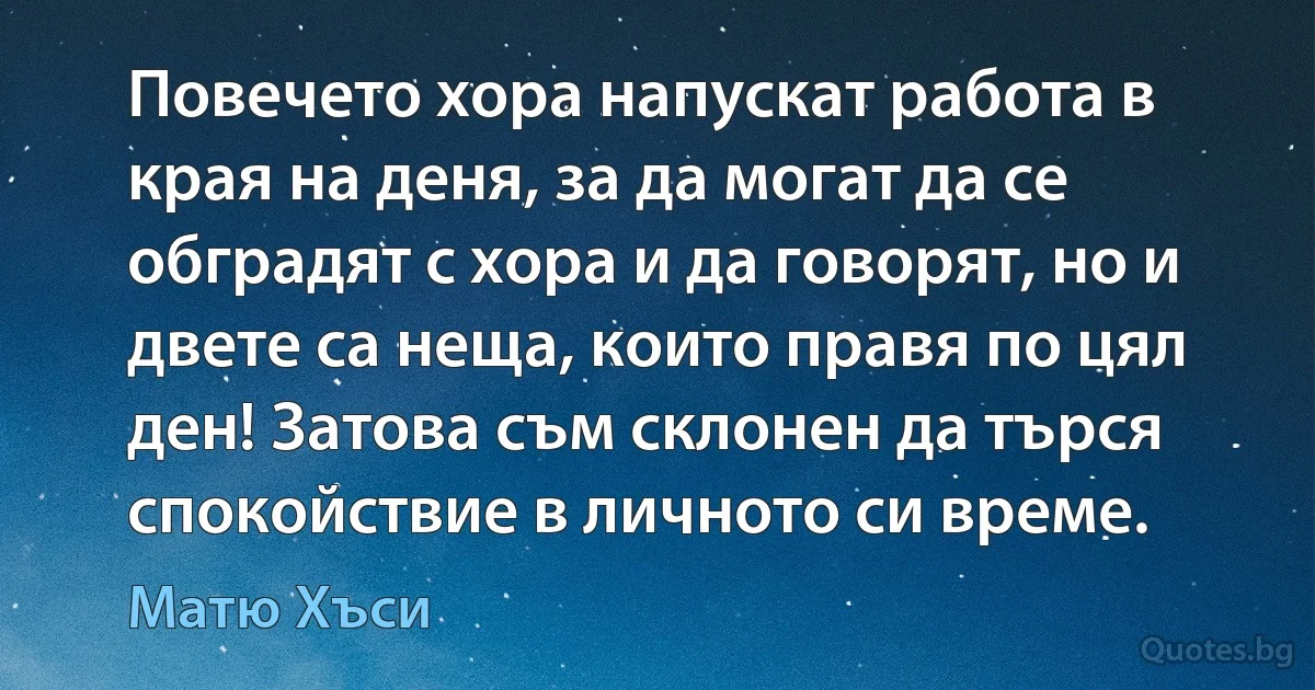 Повечето хора напускат работа в края на деня, за да могат да се обградят с хора и да говорят, но и двете са неща, които правя по цял ден! Затова съм склонен да търся спокойствие в личното си време. (Матю Хъси)