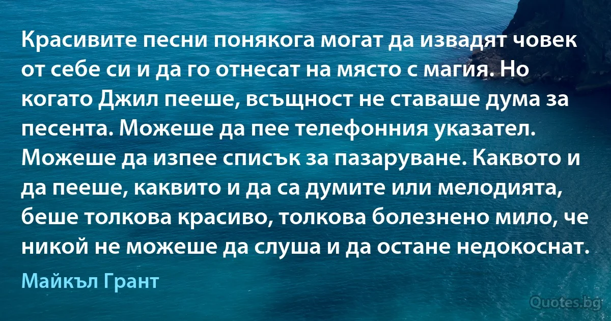 Красивите песни понякога могат да извадят човек от себе си и да го отнесат на място с магия. Но когато Джил пееше, всъщност не ставаше дума за песента. Можеше да пее телефонния указател. Можеше да изпее списък за пазаруване. Каквото и да пееше, каквито и да са думите или мелодията, беше толкова красиво, толкова болезнено мило, че никой не можеше да слуша и да остане недокоснат. (Майкъл Грант)