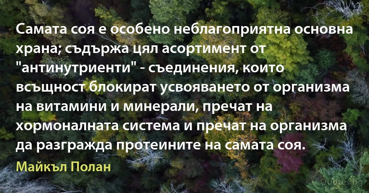 Самата соя е особено неблагоприятна основна храна; съдържа цял асортимент от "антинутриенти" - съединения, които всъщност блокират усвояването от организма на витамини и минерали, пречат на хормоналната система и пречат на организма да разгражда протеините на самата соя. (Майкъл Полан)