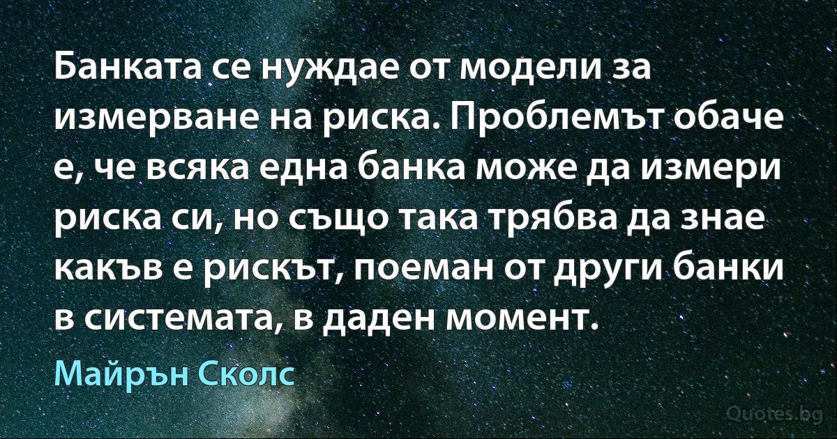 Банката се нуждае от модели за измерване на риска. Проблемът обаче е, че всяка една банка може да измери риска си, но също така трябва да знае какъв е рискът, поеман от други банки в системата, в даден момент. (Майрън Сколс)