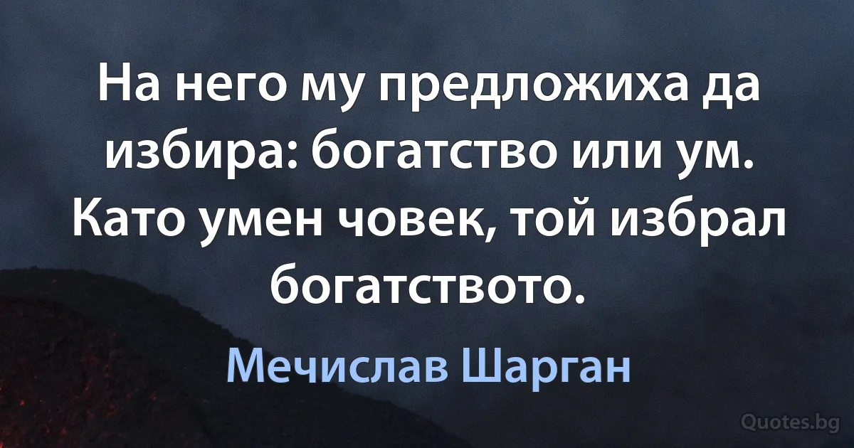 На него му предложиха да избира: богатство или ум. Като умен човек, той избрал богатството. (Мечислав Шарган)