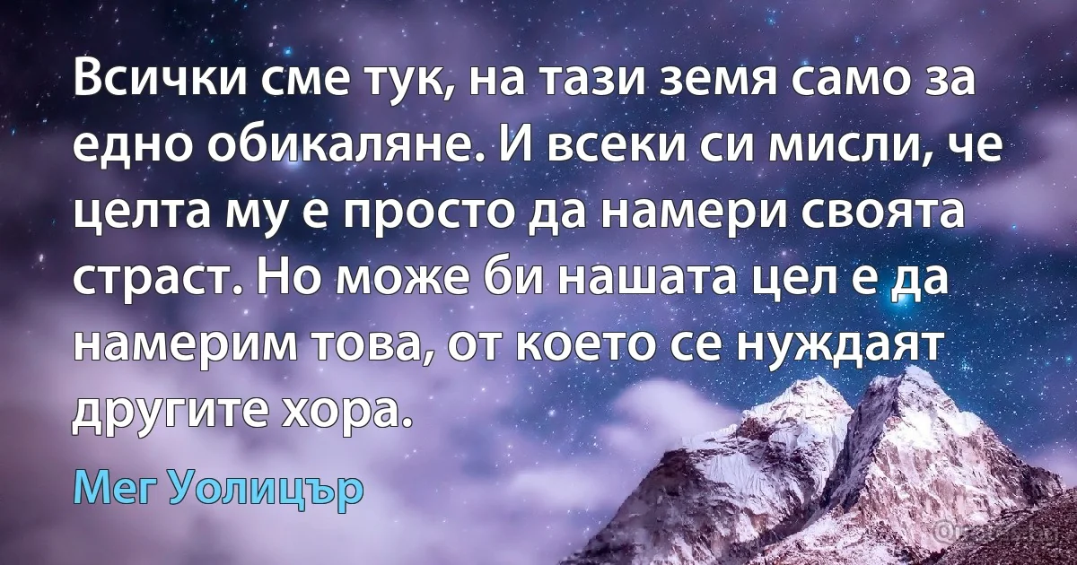 Всички сме тук, на тази земя само за едно обикаляне. И всеки си мисли, че целта му е просто да намери своята страст. Но може би нашата цел е да намерим това, от което се нуждаят другите хора. (Мег Уолицър)