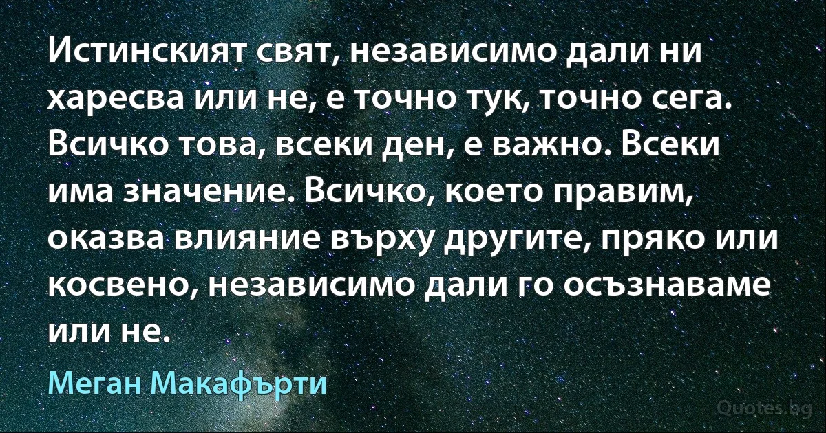 Истинският свят, независимо дали ни харесва или не, е точно тук, точно сега. Всичко това, всеки ден, е важно. Всеки има значение. Всичко, което правим, оказва влияние върху другите, пряко или косвено, независимо дали го осъзнаваме или не. (Меган Макафърти)