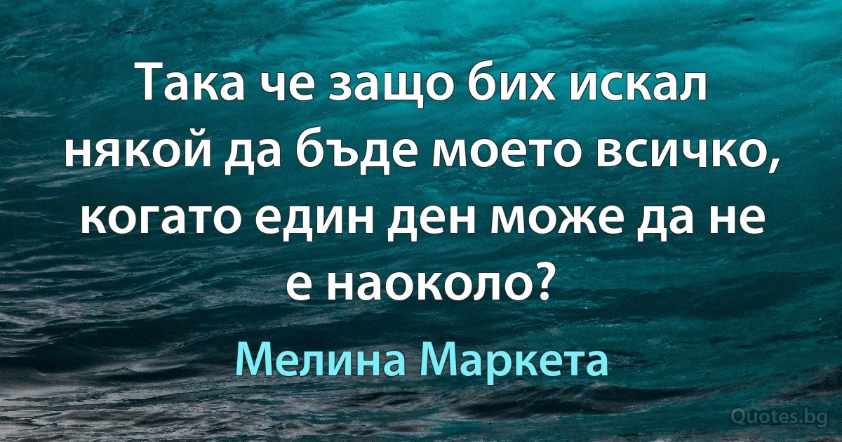 Така че защо бих искал някой да бъде моето всичко, когато един ден може да не е наоколо? (Мелина Маркета)