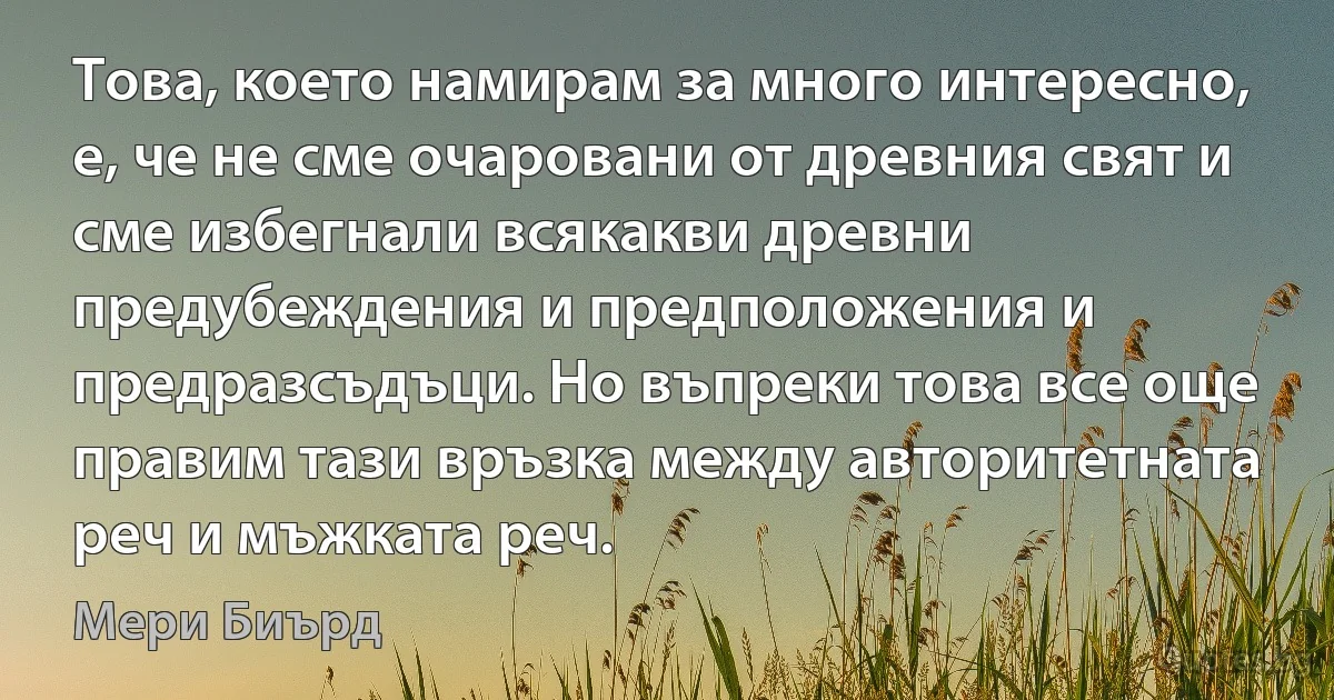 Това, което намирам за много интересно, е, че не сме очаровани от древния свят и сме избегнали всякакви древни предубеждения и предположения и предразсъдъци. Но въпреки това все още правим тази връзка между авторитетната реч и мъжката реч. (Мери Биърд)