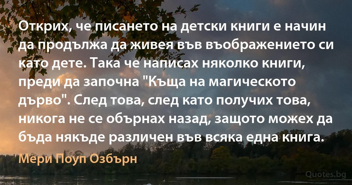 Открих, че писането на детски книги е начин да продължа да живея във въображението си като дете. Така че написах няколко книги, преди да започна "Къща на магическото дърво". След това, след като получих това, никога не се обърнах назад, защото можех да бъда някъде различен във всяка една книга. (Мери Поуп Озбърн)