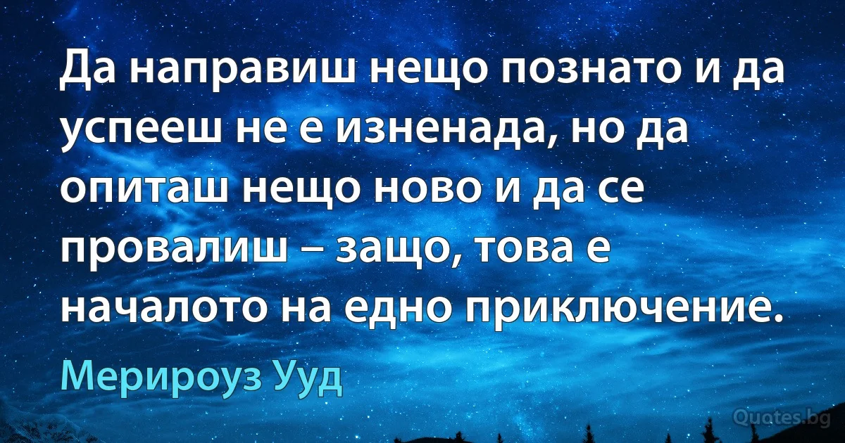 Да направиш нещо познато и да успееш не е изненада, но да опиташ нещо ново и да се провалиш – защо, това е началото на едно приключение. (Мерироуз Ууд)