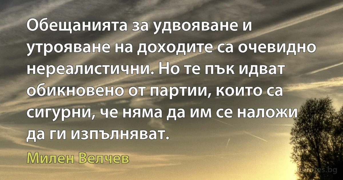 Обещанията за удвояване и утрояване на доходите са очевидно нереалистични. Но те пък идват обикновено от партии, които са сигурни, че няма да им се наложи да ги изпълняват. (Милен Велчев)