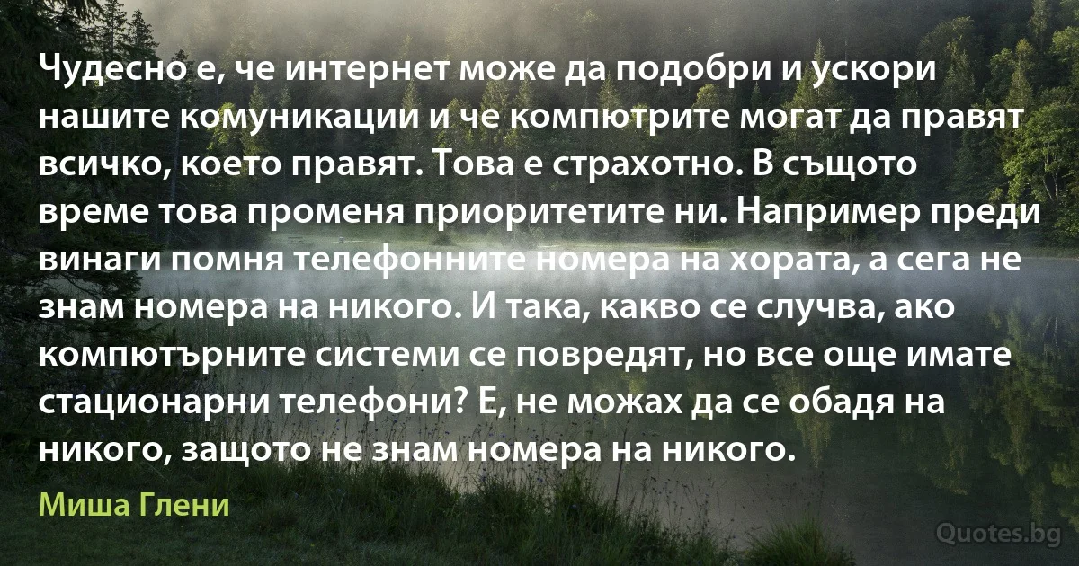 Чудесно е, че интернет може да подобри и ускори нашите комуникации и че компютрите могат да правят всичко, което правят. Това е страхотно. В същото време това променя приоритетите ни. Например преди винаги помня телефонните номера на хората, а сега не знам номера на никого. И така, какво се случва, ако компютърните системи се повредят, но все още имате стационарни телефони? Е, не можах да се обадя на никого, защото не знам номера на никого. (Миша Глени)