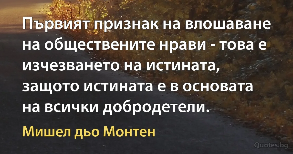 Първият признак на влошаване на обществените нрави - това е изчезването на истината, защото истината е в основата на всички добродетели. (Мишел дьо Монтен)