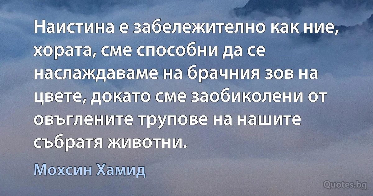 Наистина е забележително как ние, хората, сме способни да се наслаждаваме на брачния зов на цвете, докато сме заобиколени от овъглените трупове на нашите събратя животни. (Мохсин Хамид)