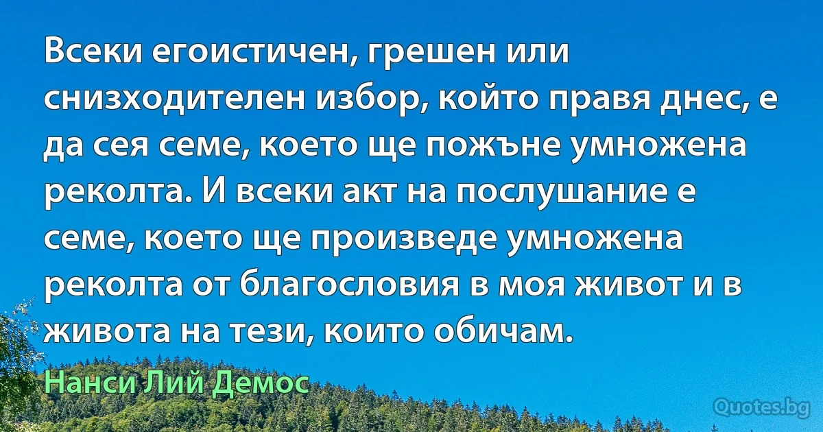 Всеки егоистичен, грешен или снизходителен избор, който правя днес, е да сея семе, което ще пожъне умножена реколта. И всеки акт на послушание е семе, което ще произведе умножена реколта от благословия в моя живот и в живота на тези, които обичам. (Нанси Лий Демос)