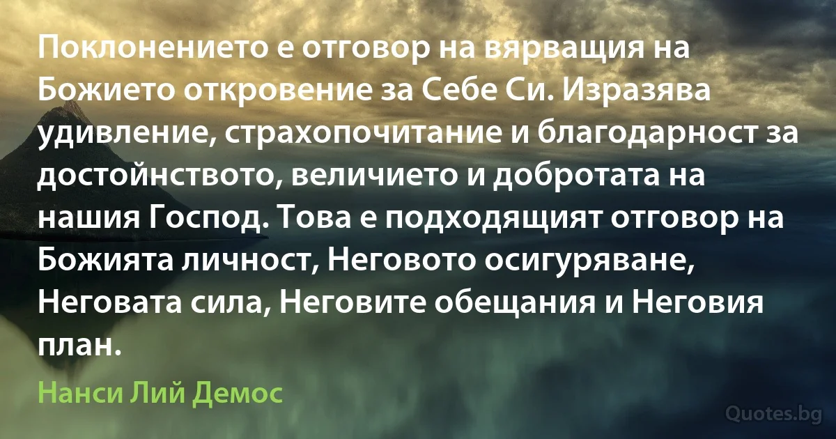 Поклонението е отговор на вярващия на Божието откровение за Себе Си. Изразява удивление, страхопочитание и благодарност за достойнството, величието и добротата на нашия Господ. Това е подходящият отговор на Божията личност, Неговото осигуряване, Неговата сила, Неговите обещания и Неговия план. (Нанси Лий Демос)