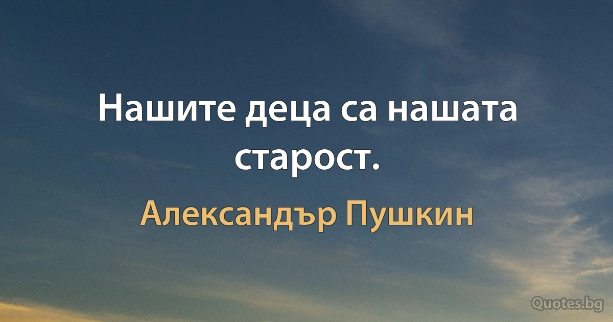 Нашите деца са нашата старост. (Александър Пушкин)