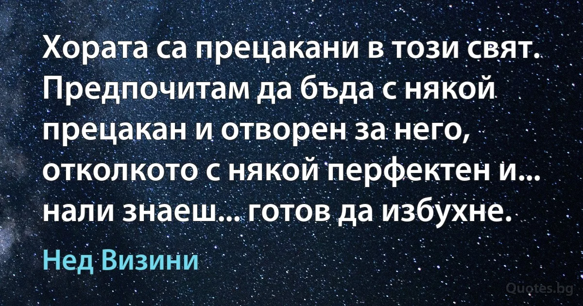 Хората са прецакани в този свят. Предпочитам да бъда с някой прецакан и отворен за него, отколкото с някой перфектен и... нали знаеш... готов да избухне. (Нед Визини)