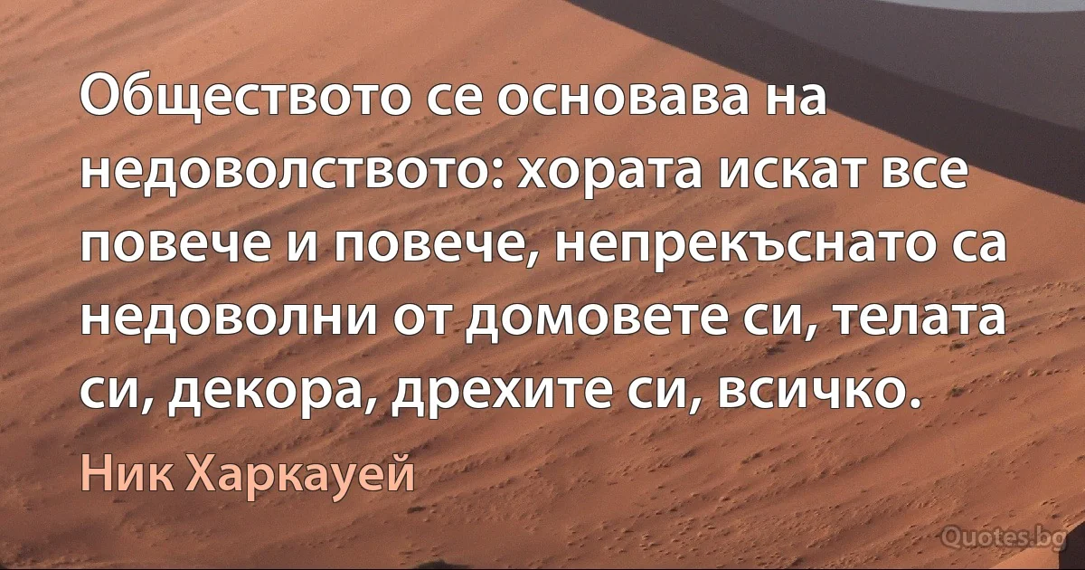 Обществото се основава на недоволството: хората искат все повече и повече, непрекъснато са недоволни от домовете си, телата си, декора, дрехите си, всичко. (Ник Харкауей)